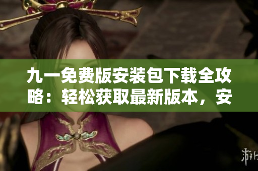 九一免费版安装包下载全攻略：轻松获取最新版本，安装快速方便