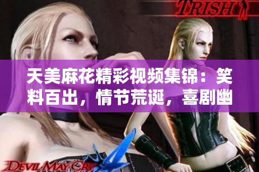 天美麻花精彩视频集锦：笑料百出，情节荒诞，喜剧幽默无穷