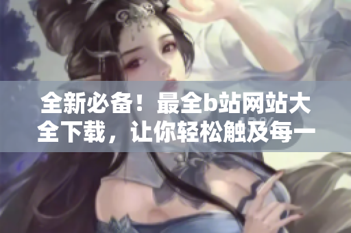 全新必备！最全b站网站大全下载，让你轻松触及每一部优质内容
