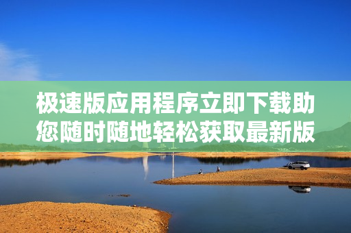 极速版应用程序立即下载助您随时随地轻松获取最新版软件