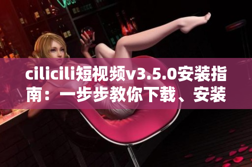 cilicili短视频v3.5.0安装指南：一步步教你下载、安装和使用！