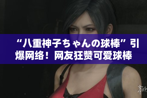 “八重神子ちゃんの球棒”引爆网络！网友狂赞可爱球棒少女，引发热议