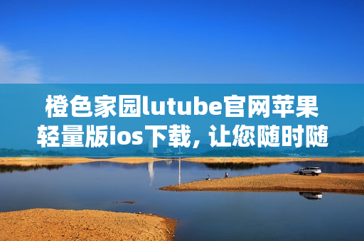 橙色家园lutube官网苹果轻量版ios下载, 让您随时随地畅享视频乐趣