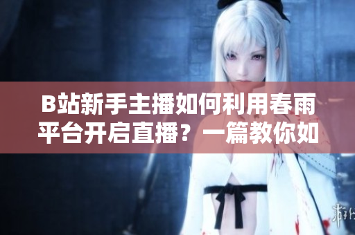 B站新手主播如何利用春雨平台开启直播？一篇教你如何成为B站直播主播的便捷指南