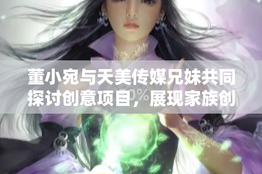 董小宛与天美传媒兄妹共同探讨创意项目，展现家族创业魅力