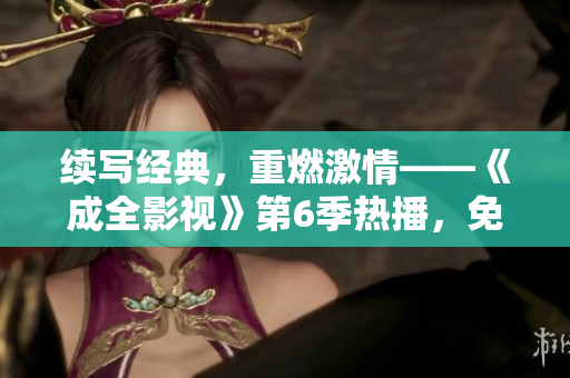 续写经典，重燃激情——《成全影视》第6季热播，免费在线观看！
