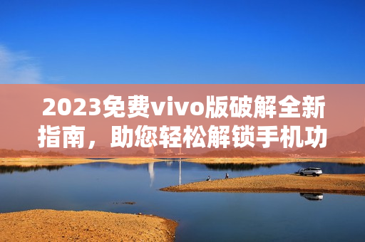 2023免费vivo版破解全新指南，助您轻松解锁手机功能