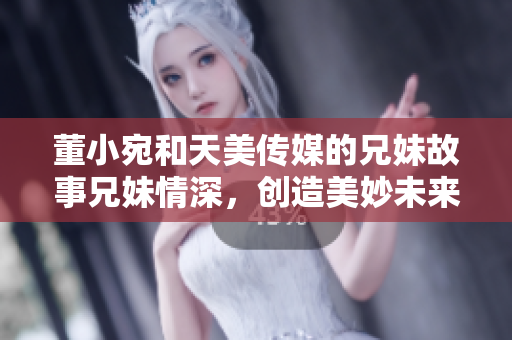 董小宛和天美传媒的兄妹故事兄妹情深，创造美妙未来