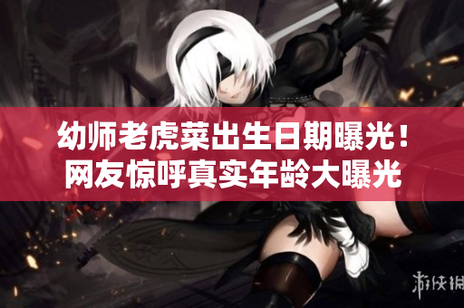 幼师老虎菜出生日期曝光！网友惊呼真实年龄大曝光