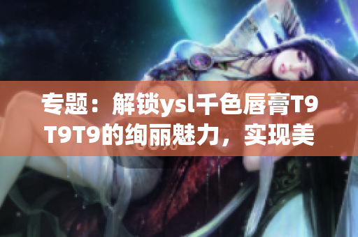 专题：解锁ysl千色唇膏T9T9T9的绚丽魅力，实现美妆范围大放异彩