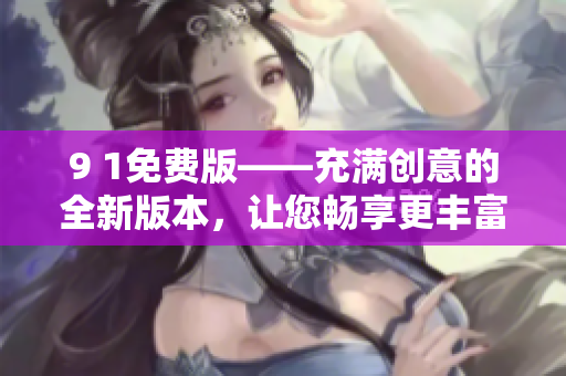 9 1免费版——充满创意的全新版本，让您畅享更丰富的功能