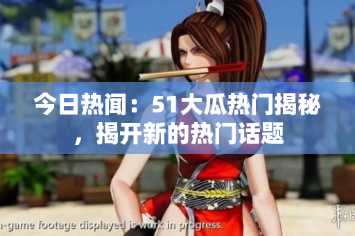 今日热闻：51大瓜热门揭秘，揭开新的热门话题