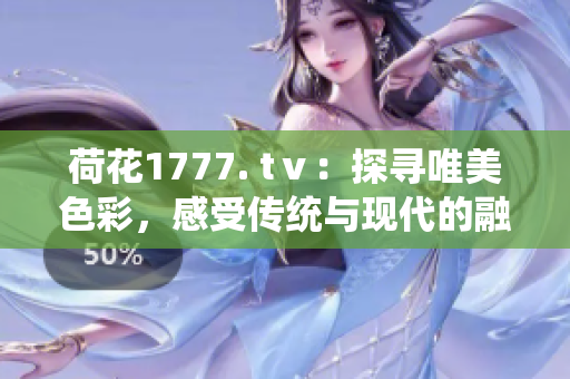 荷花1777. tⅴ：探寻唯美色彩，感受传统与现代的融合之美