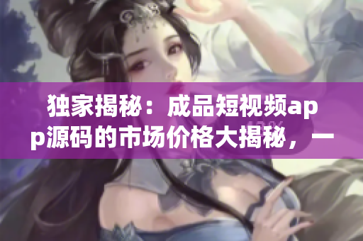 独家揭秘：成品短视频app源码的市场价格大揭秘，一探究竟