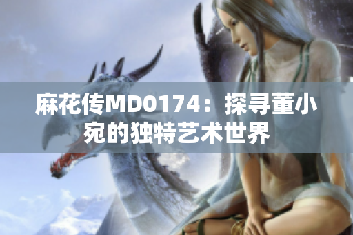 麻花传MD0174：探寻董小宛的独特艺术世界