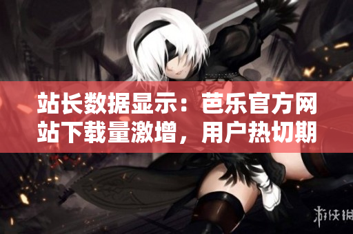 站长数据显示：芭乐官方网站下载量激增，用户热切期待最新版本！