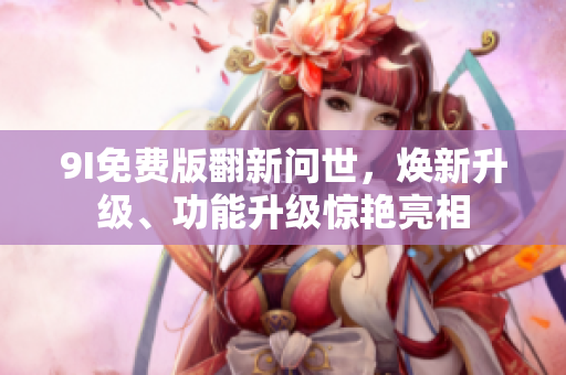 9I免费版翻新问世，焕新升级、功能升级惊艳亮相