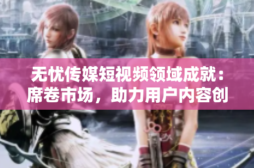无忧传媒短视频领域成就：席卷市场，助力用户内容创作