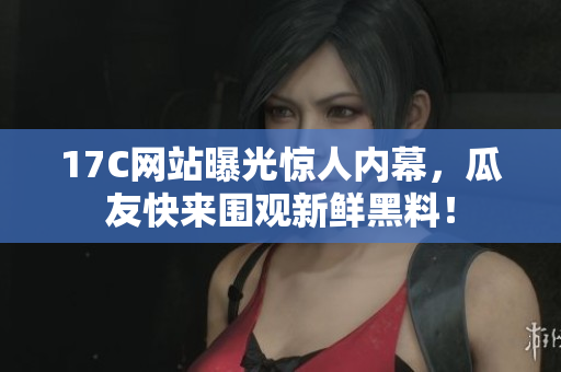 17C网站曝光惊人内幕，瓜友快来围观新鲜黑料！