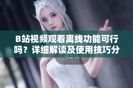 B站视频观看离线功能可行吗？详细解读及使用技巧分享