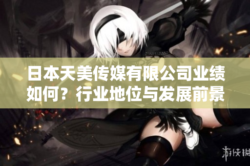 日本天美传媒有限公司业绩如何？行业地位与发展前景分析