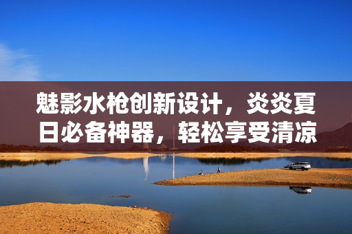 魅影水枪创新设计，炎炎夏日必备神器，轻松享受清凉乐趣