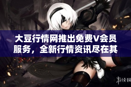 大豆行情网推出免费V会员服务，全新行情资讯尽在其中