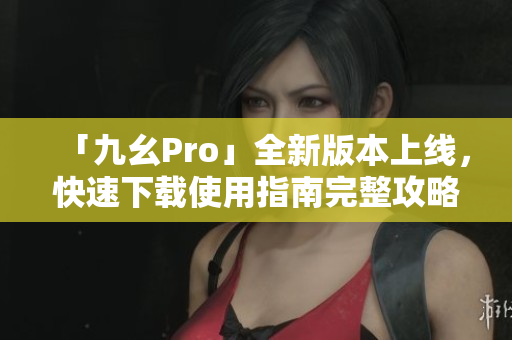 「九幺Pro」全新版本上线，快速下载使用指南完整攻略