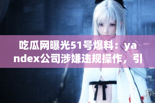吃瓜网曝光51号爆料：yandex公司涉嫌违规操作，引发舆论热议