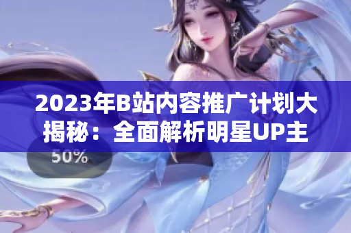 2023年B站内容推广计划大揭秘：全面解析明星UP主合作、精彩活动和独家内幕
