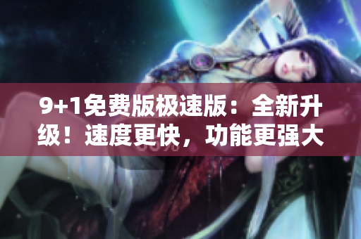 9+1免费版极速版：全新升级！速度更快，功能更强大