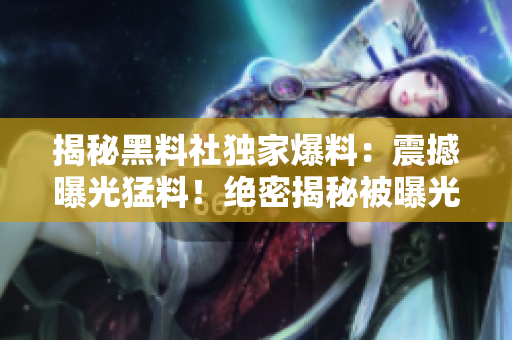 揭秘黑料社独家爆料：震撼曝光猛料！绝密揭秘被曝光！
