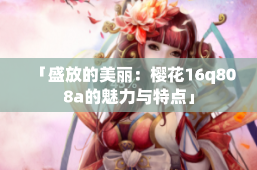 「盛放的美丽：樱花16q808a的魅力与特点」