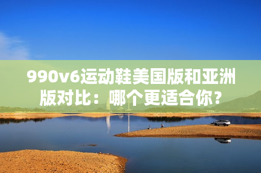 990v6运动鞋美国版和亚洲版对比：哪个更适合你？