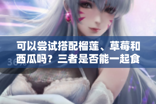 可以尝试搭配榴莲、草莓和西瓜吗？三者是否能一起食用？