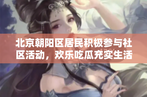 北京朝阳区居民积极参与社区活动，欢乐吃瓜充实生活