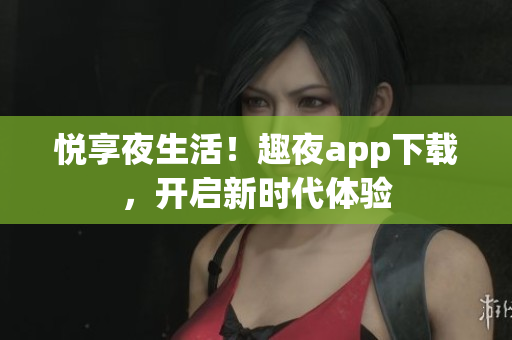 悦享夜生活！趣夜app下载，开启新时代体验
