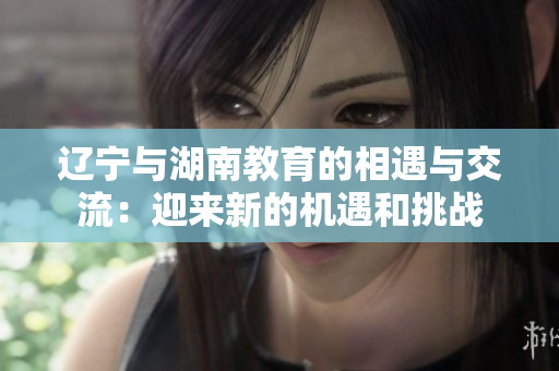 辽宁与湖南教育的相遇与交流：迎来新的机遇和挑战