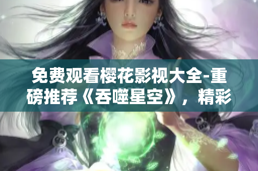 免费观看樱花影视大全-重磅推荐《吞噬星空》，精彩影视尽在观影平台