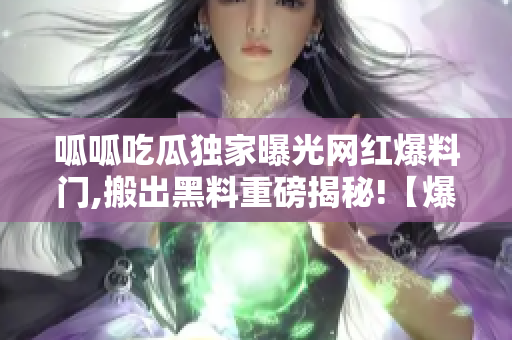 呱呱吃瓜独家曝光网红爆料门,搬出黑料重磅揭秘!【爆料】