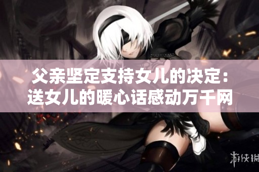 父亲坚定支持女儿的决定：送女儿的暖心话感动万千网友