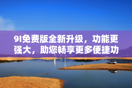9I免费版全新升级，功能更强大，助您畅享更多便捷功能