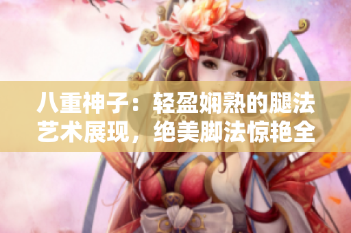 八重神子：轻盈娴熟的腿法艺术展现，绝美脚法惊艳全场【图片】