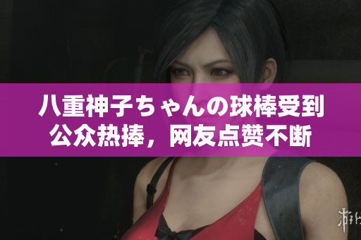 八重神子ちゃんの球棒受到公众热捧，网友点赞不断