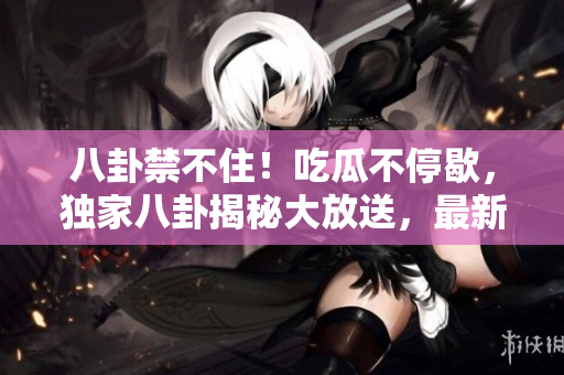 八卦禁不住！吃瓜不停歇，独家八卦揭秘大放送，最新爆料揭开巨大秘密