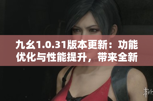 九幺1.0.31版本更新：功能优化与性能提升，带来全新体验