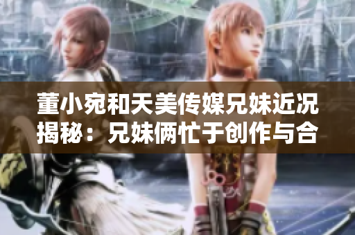 董小宛和天美传媒兄妹近况揭秘：兄妹俩忙于创作与合作，展现新创意和艺术风采