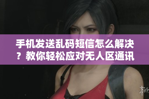 手机发送乱码短信怎么解决？教你轻松应对无人区通讯难题