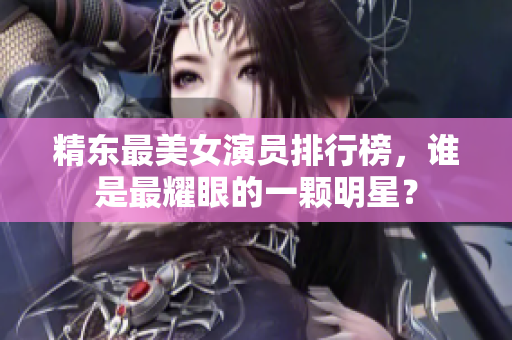 精东最美女演员排行榜，谁是最耀眼的一颗明星？