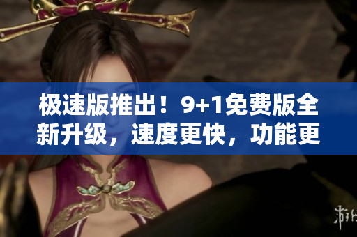 极速版推出！9+1免费版全新升级，速度更快，功能更全，让您畅享极速体验